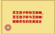 灵芝孢子粉和芝麻糊_灵芝孢子粉与芝麻糊：健康养生的完美结合