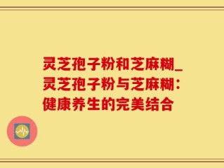 灵芝孢子粉和芝麻糊_灵芝孢子粉与芝麻糊：健康养生的完美结合