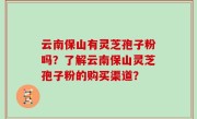 云南保山有灵芝孢子粉吗？了解云南保山灵芝孢子粉的购买渠道？