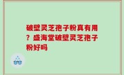 破壁灵芝孢子粉真有用？盛海堂破壁灵芝孢子粉好吗