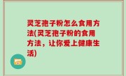 灵芝孢子粉怎么食用方法(灵芝孢子粉的食用方法，让你爱上健康生活)