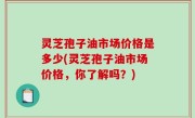 灵芝孢子油市场价格是多少(灵芝孢子油市场价格，你了解吗？)
