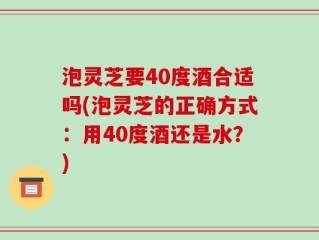 泡灵芝要40度酒合适吗(泡灵芝的正确方式：用40度酒还是水？)