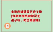 金斯利破壁灵芝孢子粉(金斯利推出破壁灵芝孢子粉，助您更健康)