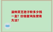 温帅灵芝孢子粉多少钱一盒？价格查询及使用方法？