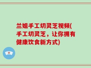 兰姐手工切灵芝视频(手工切灵芝，让你拥有健康饮食新方式)