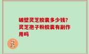 破壁灵芝胶囊多少钱？灵芝孢子粉胶囊有副作用吗