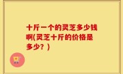 十斤一个的灵芝多少钱啊(灵芝十斤的价格是多少？)