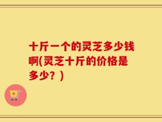 十斤一个的灵芝多少钱啊(灵芝十斤的价格是多少？)