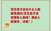 灵芝孢子适合什么人群服用最好(灵芝孢子适宜哪些人服用？最佳人群推荐，详解！)