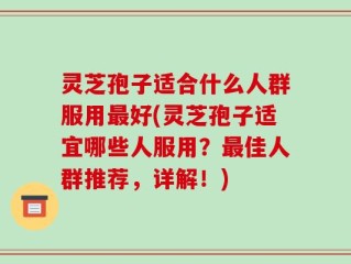 灵芝孢子适合什么人群服用最好(灵芝孢子适宜哪些人服用？最佳人群推荐，详解！)