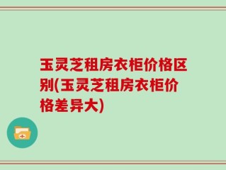 玉灵芝租房衣柜价格区别(玉灵芝租房衣柜价格差异大)