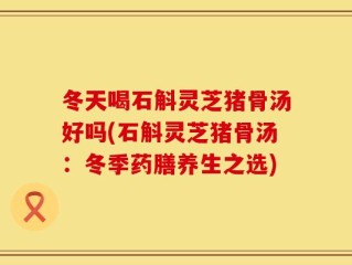 冬天喝石斛灵芝猪骨汤好吗(石斛灵芝猪骨汤：冬季药膳养生之选)