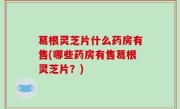 葛根灵芝片什么药房有售(哪些药房有售葛根灵芝片？)