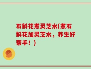 石斛花煮灵芝水(煮石斛花加灵芝水，养生好帮手！)