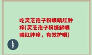 吃灵芝孢子粉眼睛红肿痒(灵芝孢子粉缓解眼睛红肿痒，有效护眼)