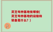 灵芝母种基地有哪些(灵芝母种基地的设施和装备是什么？)