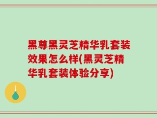 黑尊黑灵芝精华乳套装效果怎么样(黑灵芝精华乳套装体验分享)