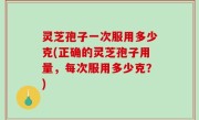 灵芝孢子一次服用多少克(正确的灵芝孢子用量，每次服用多少克？)