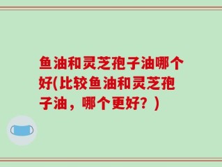 鱼油和灵芝孢子油哪个好(比较鱼油和灵芝孢子油，哪个更好？)