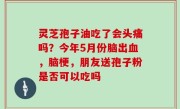 灵芝孢子油吃了会头痛吗？今年5月份脑出血，脑梗，朋友送孢子粉是否可以吃吗