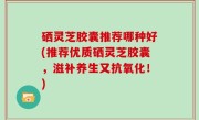 硒灵芝胶囊推荐哪种好(推荐优质硒灵芝胶囊，滋补养生又抗氧化！)