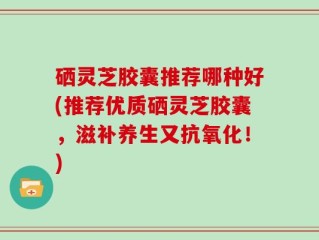 硒灵芝胶囊推荐哪种好(推荐优质硒灵芝胶囊，滋补养生又抗氧化！)