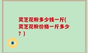 灵芝花粉多少钱一斤(灵芝花粉价格一斤多少？)