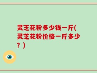 灵芝花粉多少钱一斤(灵芝花粉价格一斤多少？)