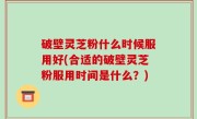 破壁灵芝粉什么时候服用好(合适的破壁灵芝粉服用时间是什么？)
