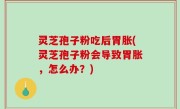 灵芝孢子粉吃后胃胀(灵芝孢子粉会导致胃胀，怎么办？)