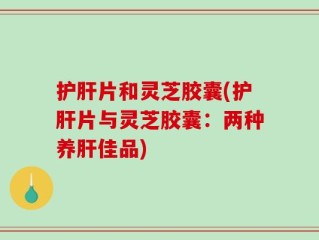 护肝片和灵芝胶囊(护肝片与灵芝胶囊：两种养肝佳品)