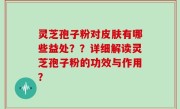 灵芝孢子粉对皮肤有哪些益处？？详细解读灵芝孢子粉的功效与作用？