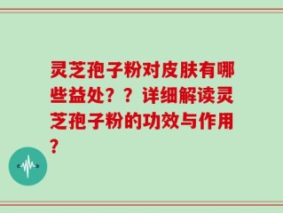 灵芝孢子粉对皮肤有哪些益处？？详细解读灵芝孢子粉的功效与作用？