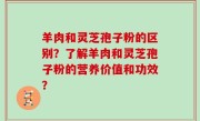 羊肉和灵芝孢子粉的区别？了解羊肉和灵芝孢子粉的营养价值和功效？