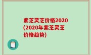 紫芝灵芝价格2020(2020年紫芝灵芝价格趋势)