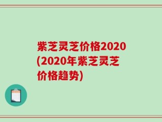 紫芝灵芝价格2020(2020年紫芝灵芝价格趋势)
