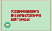 灵芝孢子粉销售排行(排名前列的灵芝孢子粉销售TOP榜单)
