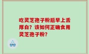 吃灵芝孢子粉后早上舌厚白？该如何正确食用灵芝孢子粉？