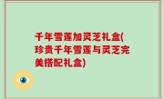 千年雪莲加灵芝礼盒(珍贵千年雪莲与灵芝完美搭配礼盒)