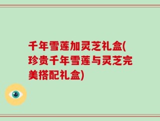 千年雪莲加灵芝礼盒(珍贵千年雪莲与灵芝完美搭配礼盒)