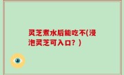 灵芝煮水后能吃不(浸泡灵芝可入口？)