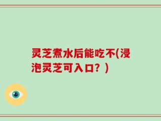 灵芝煮水后能吃不(浸泡灵芝可入口？)