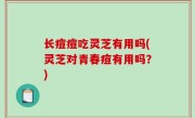长痘痘吃灵芝有用吗(灵芝对青春痘有用吗？)