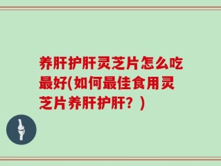 养肝护肝灵芝片怎么吃最好(如何最佳食用灵芝片养肝护肝？)
