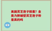 美国灵芝孢子胶囊？金奥力牌破壁灵芝孢子粉是真的吗