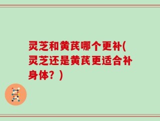 灵芝和黄芪哪个更补(灵芝还是黄芪更适合补身体？)