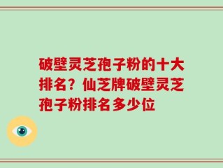 破壁灵芝孢子粉的十大排名？仙芝牌破壁灵芝孢子粉排名多少位