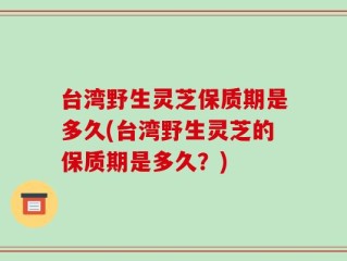 台湾野生灵芝保质期是多久(台湾野生灵芝的保质期是多久？)
