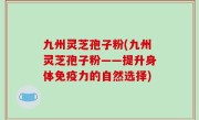 九州灵芝孢子粉(九州灵芝孢子粉——提升身体免疫力的自然选择)